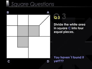 10
Q 3
B A
DC
Q 3
You haven´t found it
yet???
4 Square Questions
Divide the white area
in square C into four
equal pieces.
 