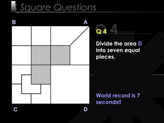 16
Q 4
B A
DC
Q 4
World record is 7
seconds!!
4 Square Questions
Divide the area D
into seven equal
pieces.
 