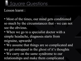 24
4 Square Questions
Lesson learnt :
• Most of the times, our mind gets conditioned
so much by the circumstances that - we can not
see the obvious.
• When we go to a specialist doctor with a
simple headache, diagnosis starts from
migraine, upwards!
• We assume that things are so complicated and
we get entrapped in the ghost of it’s thoughts
• We carry on the same syndrome to our
relationships and make them complicated
 