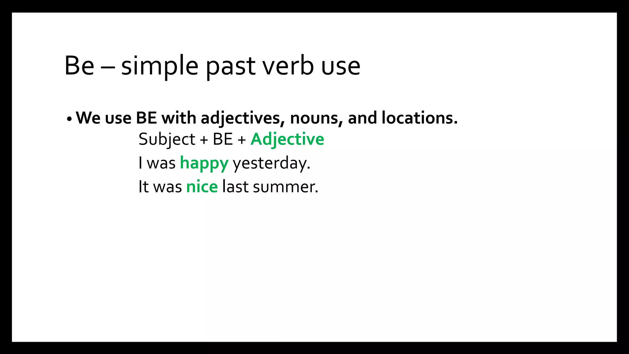 Be – simple past verb use
• We use BE with adjectives, nouns, and locations.
Subject + BE + Adjective
I was happy yesterday.
It was nice last summer.
