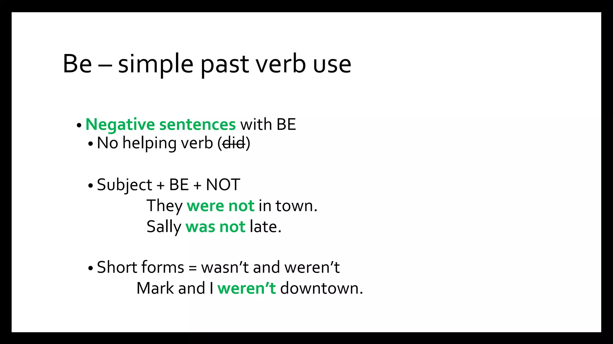 Be – simple past verb use
• Negative sentences with BE
• No helping verb (did)
• Subject + BE + NOT
They were not in town.
Sally was not late.
• Short forms = wasn’t and weren’t
Mark and I weren’t downtown.