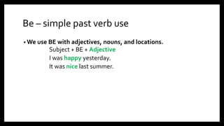 Be – simple past verb use
• We use BE with adjectives, nouns, and locations.
Subject + BE + Adjective
I was happy yesterday.
It was nice last summer.
 