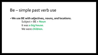 Be – simple past verb use
• We use BE with adjectives, nouns, and locations.
Subject + BE + Noun
It was a big house.
We were children.
 