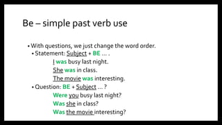Be – simple past verb use
• With questions, we just change the word order.
• Statement: Subject + BE … .
I was busy last night.
She was in class.
The movie was interesting.
• Question: BE + Subject … ?
Were you busy last night?
Was she in class?
Was the movie interesting?
 