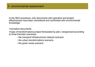 3 - environmental assessment



 In the SEA procedure, only documents with operative and project
 effectiveness have been considered and confronted with environmental
 knowledge:

 •normative documents
 •maps of transformations project forecasted by plan, reorganized according
 to three thematic scenarios:
          - the transport infrastructures network scenario
          - the urban transformations scenario
          - the green areas scenario
 