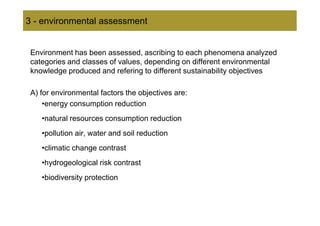 3 - environmental assessment


 Environment has been assessed, ascribing to each phenomena analyzed
 categories and classes of values, depending on different environmental
 knowledge produced and refering to different sustainability objectives

 A) for environmental factors the objectives are:
     •energy consumption reduction
    •natural resources consumption reduction
    •pollution air, water and soil reduction
    •climatic change contrast
    •hydrogeological risk contrast
    •biodiversity protection
 