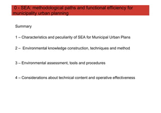 0 - SEA: methodological paths and functional efficiency for
municipality urban planning

 Summary

 1 – Characteristics and peculiarity of SEA for Municipal Urban Plans

 2 – Environmental knowledge construction, techniques and method


 3 – Environmental assessment, tools and procedures


 4 – Considerations about technical content and operative effectiveness
 