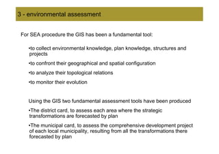 3 - environmental assessment


 For SEA procedure the GIS has been a fundamental tool:

    •to collect environmental knowledge, plan knowledge, structures and
    projects
    •to confront their geographical and spatial configuration
    •to analyze their topological relations
    •to monitor their evolution


    Using the GIS two fundamental assessment tools have been produced
    •The district card, to assess each area where the strategic
    transformations are forecasted by plan
    •The municipal card, to assess the comprehensive development project
    of each local municipality, resulting from all the transformations there
    forecasted by plan
 