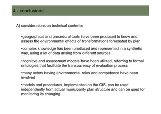 4 - conclusions


 A) considerations on technical contents

   •geographical and procedural tools have been produced to know and
   assess the environmental effects of transformations forecasted by plan
   •complex knowledge has been produced and represented in a synthetic
   way, using a lot of data arising from different sources
   •cognitive and assessment models have been utilized, referring to formal
   ontologies that facilitate the transparency of evaluation process
   •many actors having environmental roles and competence have been
   involved
   •models and procedures, implemented on the GIS, can be used
   independently from actual municipality plan structure and can be used for
   monitoring its changing
 