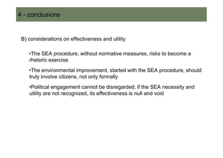 4 - conclusions


 B) considerations on effectiveness and utility

    •The SEA procedure, without normative measures, risks to become a
    rhetoric exercise
    •The environmental improvement, started with the SEA procedure, should
    truly involve citizens, not only formally
    •Political engagement cannot be disregarded, if the SEA necessity and
    utility are not recognized, its effectiveness is null and void
 