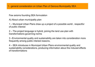 1 - general consideration on Urban Plan of Genova Municipality SEA
  SOMMARIO


 Few axioms founding SEA formulation
 A) About urban municipality plan
 1 – Municipal Urban Plans draw up a project of a possible world , respectful
 of public interest
 2 – The project language is hybrid, joining the land use plan with
 transformations governing norms
 3 –Environmental quality and sustainability are taken into consideration more
 frequently among public interest reasons,
 4 – SEA introduces in Municipal Urban Plans environmental quality and
 sustainability considerations, producing information about the induced effects
 of transformations
 
