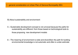 1 - general consideration on Urban Plan of Genova Municipality SEA




 B) About sustainability and environment


 5 – Sustainable development concept is not univocal because the paths for
      sustainability are different: from those based on technological tools to
      those proposing new development models



 6 – The meaning of environment is wide and diversified; the path for building
      environmental knowledge is not automatic and often is under-estimate
 