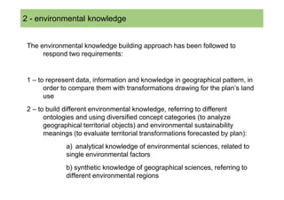2 SOMMARIO
  - environmental knowledge


 The environmental knowledge building approach has been followed to
      respond two requirements:


 1 – to represent data, information and knowledge in geographical pattern, in
       order to compare them with transformations drawing for the plan’s land
       use
 2 – to build different environmental knowledge, referring to different
       ontologies and using diversified concept categories (to analyze
       geographical territorial objects) and environmental sustainability
       meanings (to evaluate territorial transformations forecasted by plan):
              a) analytical knowledge of environmental sciences, related to
              single environmental factors
              b) synthetic knowledge of geographical sciences, referring to
              different environmental regions
 