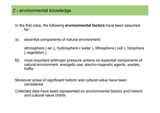 2 SOMMARIO
  - environmental knowledge


 In the first case, the following environmental factors have been assumed
       for:

 a)   essential components of natural environment:

      atmosphere ( air ), hydrosphere ( water ), lithosphere ( soil ), biosphere
      ( vegetation )

 b)   most important anthropic pressure actions on essential components of
      natural environment: energetic use, electro-magnetic agents, wastes,
      traffic

 Moreover areas of significant historic and cultural value have been
     considered
 Collected data have been represented on environmental factors and historic
      and cultural value charts
 