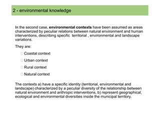 2 SOMMARIO
  - environmental knowledge


 In the second case, environmental contexts have been assumed as areas
 characterized by peculiar relations between natural environment and human
 interventions, describing specific territorial , environmental and landscape
 variations.
 They are:
      Coastal context
      Urban context
      Rural context
      Natural context

 The contexts a) have a specific identity (territorial, environmental and
 landscape) characterized by a peculiar diversity of the relationship between
 natural environment and anthropic interventions, b) represent geographical,
 ecological and environmental diversities inside the municipal territory.
 