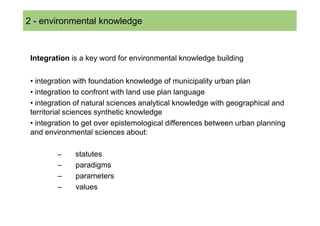 2 - environmental knowledge



 Integration is a key word for environmental knowledge building


 • integration with foundation knowledge of municipality urban plan
 • integration to confront with land use plan language
 • integration of natural sciences analytical knowledge with geographical and
 territorial sciences synthetic knowledge
 • integration to get over epistemological differences between urban planning
 and environmental sciences about:

         –    statutes
         –    paradigms
         –    parameters
         –    values
 