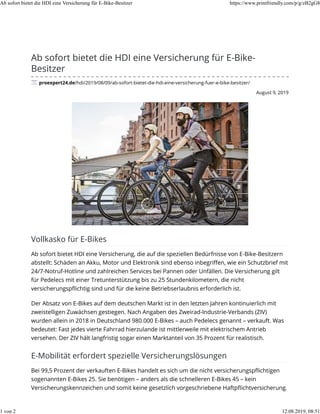 August 9, 2019
Ab sofort bietet die HDI eine Versicherung für E-Bike-
Besitzer
proexpert24.de/hdi/2019/08/09/ab-sofort-bietet-die-hdi-eine-versicherung-fuer-e-bike-besitzer/
Vollkasko für E-Bikes
Ab sofort bietet HDI eine Versicherung, die auf die speziellen Bedürfnisse von E-Bike-Besitzern
abstellt: Schäden an Akku, Motor und Elektronik sind ebenso inbegriﬀen, wie ein Schutzbrief mit
24/7-Notruf-Hotline und zahlreichen Services bei Pannen oder Unfällen. Die Versicherung gilt
für Pedelecs mit einer Tretunterstützung bis zu 25 Stundenkilometern, die nicht
versicherungspﬂichtig sind und für die keine Betriebserlaubnis erforderlich ist.
Der Absatz von E-Bikes auf dem deutschen Markt ist in den letzten Jahren kontinuierlich mit
zweistelligen Zuwächsen gestiegen. Nach Angaben des Zweirad-Industrie-Verbands (ZIV)
wurden allein in 2018 in Deutschland 980.000 E-Bikes – auch Pedelecs genannt – verkauft. Was
bedeutet: Fast jedes vierte Fahrrad hierzulande ist mittlerweile mit elektrischem Antrieb
versehen. Der ZIV hält langfristig sogar einen Marktanteil von 35 Prozent für realistisch.
E-Mobilität erfordert spezielle Versicherungslösungen
Bei 99,5 Prozent der verkauften E-Bikes handelt es sich um die nicht versicherungspﬂichtigen
sogenannten E-Bikes 25. Sie benötigen – anders als die schnelleren E-Bikes 45 – kein
Versicherungskennzeichen und somit keine gesetzlich vorgeschriebene Haftpﬂichtversicherung.
Ab sofort bietet die HDI eine Versicherung für E-Bike-Besitzer https://www.printfriendly.com/p/g/zB2gG8
1 von 2 12.08.2019, 08:51
 