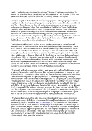 Upplev Norrköping, Åkerbobladet, Norrköpings Tidningar, Folkbladet och så vidare. Det
handlar om öppet hus i hembygdsgården eller ”Kimstaddagarna” och liknande trevliga men
ickekommersiella och mestadels inåtriktade evenemang för den egna bygden.

Om vi ska se på Kimstad ur destinationsutvecklingssynpunkt i ett längre perspektiv är det
angeläget att lyfta fram bygdens tillgångar och möjligheter mot omvärlden. Inte minst för att
uppfylla byalagets önskan om ökad inflyttning och att attrahera nya entreprenörer inom
turistbranschen. Liknande behov finns sannolikt även i Skärblacka, Vånga, Skärkind och
Norsholm vilket borde kunna lägga grund för en gemensam satsning. Dessa mindre och
turistiskt sett ganska okända bygder skulle tillsammans kunna skapa en för besökare mer
intressant och kvalitativ helhet där de olika bygdernas tillgångar kompletterar varandra.
Norsholm med Göta Kanal, Vånga med Björke Vävstuga och stenhuggarhistoria, Skärblacka
med brukshistoria och fiske, Kimstad med godsadelshistoria, natur och Löfstad Slott,
Skärkind med historiska forntida artefakter och så vidare.

Destinationsutveckling är ofta en lång process som kräver samverkan, samordning och
upprätthållning av förtroende mellan besöksnäringens olika parter på destinationen. Likväl
måste turismen förankras underifrån så att lokalt boende tydligt ser fördelarna med att det
kommer betalande besökare. Annars kan satsningen i värsta fall bli kontraproduktiv med
missnöjda innevånare som saboterar de turistiska förutsättningarna genom att få betalande
gäster att känna sig ovälkomna. Således är det lämpligt att de turistiska tillgångarna kommer
kimstadborna till del på olika sätt – både rekreativt, socialt och ekonomiskt så långt det är
möjligt – som en faktisk del av marknadsföringen. Nöjda kimstadbor som genererar nöjda
besökare är långsiktigt sett den troligtvis mest effektiva marknadsföringen som går att få.
Studier har visat att mun till mun-marknadsföring, fortfarande, kan generera fler besökare än
exempelvis annonsering på internet eller tidskrifter i flera sammanhang.

För att se till att besökare genererar intäkter i reda pengar krävs tydliga försäljningsstrategier
och kontroll över turisternas förflyttningar. Det vanligaste är paketering av upplevelser med
mat och boende. I sådana paket säkras intäkter via förbetalning och fler penningtransaktioner
kan stimuleras fram genom att styra upplevelserna så att exempelvis företag som säljer
intressanta varor eller tjänster för besökare kan passeras vid förflyttningar. Kvalitetssäkring är
viktigt i detta så att kunden får vad den anser sig har rätt till via det högre pris som vanligen
betalas för paketerade upplevelser. Pengarna som turisten betalar går sedan till löner och
underhåll av de turistiska tillgångarna. Detta är alltså mycket viktigt att tänka på om Kimstad
ska få ekonomisk hållbarhet i sina satsningar på turism. Det räcker inte med att tänka ”här
vore det trevligt med en skylt om naturen” eller dylikt utan det krävs en tanke bakom gällande
hur just den skylten skall användas i genereringen av reda pengar. Annars kommer skylten
bara att stå och förfalla eftersom inga ekonomiska medel genereras till dess underhåll.

I Vuollerim i Lappland har byn själv finansierat ett marknadsföringsbolag med en online
plattform på internet för bokning och marknadsföring av liknande typ som används på flera
håll i Östergötland – exempelvis www.bravikslandet.se. Överskottvinsterna går tillbaka till
ägarna som består av bybor som satsat sina egna sparmedel i projektet. När turismen går bra
tjänar alltså lokalbor pengar. Detta har lett till att mottagandet av turister i Vuollerim prisats
av mången besökare. Upplevelseprodukterna har även delgivits flera priser vid turistmässor.
Ofta låter människor turisterna bo i deras egna hem mot betalning vilket ger en väldigt
autentisk kulturell upplevelse för långväga besökare som annars besöker byn mest för
vildmarksupplevelser, sportfiske med mera.
 