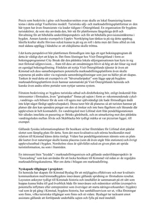 Precis som beskrivits i göra- och boendeavsnitten ovan skulle en lokal finansiering kunna
testas i detta enligt Vuollerims modell. Turistiska sälj- och marknadsföringsplattformar av den
här typen har även finansierats via leader tidigare i Östergötland. En organisation för bygdens
turistaktörer, de som ska använda den, bör stå för plattformens långsiktiga drift och
förvaltning för att bibehålla underifrånperspektiv och för att bibehålla provisionsintäkterna i
bygden. Annars kanske exempelvis Upplev Norrköping kan tänkas ta på sig detta uppdrag.
Ideella krafter skulle förvisso också kunna ta på sig en roll i detta men det finns alltid en risk
med sådana upplägg i händelse av att eldsjälarna skulle tröttna.

I det korta perspektivet bör plattformen förmodligen inte äga ett eget bokningsprogram då
detta är väldigt dyrt att köpa in. Det finns lösningar hos Visit Östergötland i form av
bokningsprogrammet City Break där den påtänkta lokala säljorganisationen kan hyra in sig
mot förlorad säljprovision.... fram till dess att omsättningen blivit så hög att det lönar sig med
en egenägd bokningslösning. Fördelen att nyttja Visit Östergötlands tjänster är även att
Kimstad och dess samarbetspartners potentiella marknadsföringsplattform även skulle
exponeras på andra sidor via regionala samordningslösningar som just nu håller på att skapas.
Tanken är med detta att exempelvis ett ”bäversafaripaket” som läggs upp på bygdens
marknadsföringsplattform även hamnar automatiskt på Visit Östergötlands hemsida och
kanske även andra större portaler som nyttjar samma system.

Förutom beskrivning av bygdens turistiska utbud och direktbokning bör, enligt önskemål från
intressenter i förstudien, även ”gratispaket” finnas på sajten i form av rekommenderade cykel-
, vandrings- och bilturer för de som vill agera mer självständigt (de hade förmodligen ändå
inte köpt något färdigt upplevelsepaket). Dessa turer bör då planeras så att turisten hamnar på
platser där den kan spendera pengar om den så önskar och inte bara fågeltorn och liknande där
upplevelsen är helt kostnadsfri. En vandringsled mot Löfstad slott från pendeltågsstationen
bör således innefatta en passering av Brinks gårdsbutik, och en utmarkering mot den påtänkta
vandringsleden mellan Älvås och Skärblacka bör tydligt märka ut var pizzerian ligger, till
exempel.

Gällande fysiska informationsplatser för besökare så har företrädare för Löfstad slott påtalat
slottet som lämplig plats för detta. Som det mest kvalitativa och största besöksmålet med
relation till Kimstad känns detta rimligt. Vidare har pendeltågsstationen nämnts som en plats
där kartor över naturstigar skulle kunna placeras (som då även utgår från stationen) och övrigt
upplevelseutbud i bygden. Norsholms sluss är självfallet också en given plats att sprida
turistinformation, nu som i framtiden.

En intressant liten ”krydda” i marknadsföringsmixen och gällande underifrånperspektiv är
”Geocashing” som kan användas för att locka besökare till Kimstad vid sidan av de reguljära
marknadsföringskanalerna. Mer om detta i bilagan om marknadsföring.

Nyskapade tillgångar i projektet:
En hemsida har skapats för Kimstad Byalag för att möjliggöra effektivare och mer kvalitativ
kommunikation med kimstadbygdens innevånare gällande spridning av förstudiens resultat.
Layouten anknyter tydligt till Kimstads historia och innehållet är sammansatt på ett sätt som
hoppas kunna bidra till god överblick både för innevånare och människor utifrån (exempelvis
potentiella inflyttare eller entreprenörer som överväger att starta näringsverksamhet i bygden)
vad som är på gång i Kimstad, bygdens historia, hur samhällsservicen ser ut, vilka föreningar
som finns, vilka turistiska tillgångar som finns och så vidare. Byalaget tar tacksamt emot
assistans gällande att fortlöpande underhålla sajten och fylla på med innehåll.
 