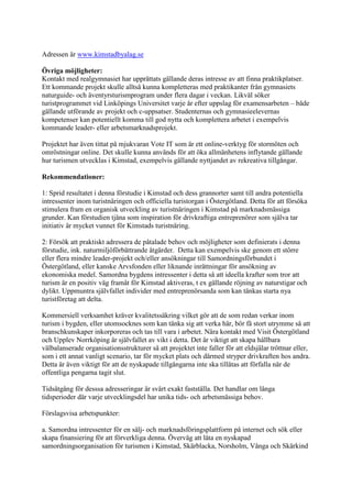 Adressen är www.kimstadbyalag.se

Övriga möjligheter:
Kontakt med realgymnasiet har upprättats gällande deras intresse av att finna praktikplatser.
Ett kommande projekt skulle alltså kunna kompletteras med praktikanter från gymnasiets
naturguide- och äventyrsturismprogram under flera dagar i veckan. Likväl söker
turistprogrammet vid Linköpings Universitet varje år efter uppslag för examensarbeten – både
gällande utförande av projekt och c-uppsatser. Studenternas och gymnasieelevernas
kompetenser kan potentiellt komma till god nytta och komplettera arbetet i exempelvis
kommande leader- eller arbetsmarknadsprojekt.

Projektet har även tittat på mjukvaran Vote IT som är ett online-verktyg för stormöten och
omröstningar online. Det skulle kunna används för att öka allmänhetens inflytande gällande
hur turismen utvecklas i Kimstad, exempelvis gällande nyttjandet av rekreativa tillgångar.

Rekommendationer:

1: Sprid resultatet i denna förstudie i Kimstad och dess grannorter samt till andra potentiella
intressenter inom turistnäringen och officiella turistorgan i Östergötland. Detta för att försöka
stimulera fram en organisk utveckling av turistnäringen i Kimstad på marknadsmässiga
grunder. Kan förstudien tjäna som inspiration för drivkraftiga entreprenörer som själva tar
initiativ är mycket vunnet för Kimstads turistnäring.

2: Försök att praktiskt adressera de påtalade behov och möjligheter som definierats i denna
förstudie, ink. naturmiljöförbättrande åtgärder. Detta kan exempelvis ske genom ett större
eller flera mindre leader-projekt och/eller ansökningar till Samordningsförbundet i
Östergötland, eller kanske Arvsfonden eller liknande inrättningar för ansökning av
ekonomiska medel. Samordna bygdens intressenter i detta så att ideella krafter som tror att
turism är en positiv väg framåt för Kimstad aktiveras, t ex gällande röjning av naturstigar och
dylikt. Uppmuntra självfallet individer med entreprenörsanda som kan tänkas starta nya
turistföretag att delta.

Kommersiell verksamhet kräver kvalitetssäkring vilket gör att de som redan verkar inom
turism i bygden, eller utomsocknes som kan tänka sig att verka här, bör få stort utrymme så att
branschkunskaper inkorporeras och tas till vara i arbetet. Nära kontakt med Visit Östergötland
och Upplev Norrköping är självfallet av vikt i detta. Det är viktigt att skapa hållbara
välbalanserade organisationsstrukturer så att projektet inte faller för att eldsjälar tröttnar eller,
som i ett annat vanligt scenario, tar för mycket plats och därmed stryper drivkraften hos andra.
Detta är även viktigt för att de nyskapade tillgångarna inte ska tillåtas att förfalla när de
offentliga pengarna tagit slut.

Tidsåtgång för desssa adresseringar är svårt exakt fastställa. Det handlar om långa
tidsperioder där varje utvecklingsdel har unika tids- och arbetsmässiga behov.

Förslagsvisa arbetspunkter:

a. Samordna intressenter för en sälj- och marknadsföringsplattform på internet och sök eller
skapa finansiering för att förverkliga denna. Överväg att låta en nyskapad
samordningsorganisation för turismen i Kimstad, Skärblacka, Norsholm, Vånga och Skärkind
 