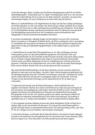 stå för förvaltningen. Detta i enlighet med Vuollerims framgångsrika modell för att behålla
underifrånperspektiv. Partnerskap med t ex Upplev Norrköping kan dock även vara intressant
i detta för kvalitetssäkring. Kom överens om ett starkt autentiskt varumärke som passar den
sammantagna bygden och som är lämpligt att använda under lång tid framöver.

Behovet av marknadsförings- och säljplattformen är något som det finns tydliga anledningar
att försöka tillgodose så snart som möjligt. Det skulle troligen tydligt underlätta för en ökande
turism att växa fram runt en sådan marknadsmässig allmänning som stöttepelare. Förmodligen
är Visit Östergötlands lösning med Basetool kombinerat med City Break den mest passande
och lätttillgängliga mjukvaran på kort sikt. Komplettera internetverksamheten med
anläggandet av fysiska turistinformationsplatser efter behov.

b. Inventera turistnäringen i gällande bygder och hitta aktörer som kan fylla i eventuella
luckor (exempelvis en fiskeguide till Motala Ström vid Älvås, kombinerat med en samordning
av vattenägarna för att generera ett fiskekort för sportfisketurister) gällande att paketera fler
upplevelser att sälja på marknadsföringsplattformen. Ju fler säljbara paket av god kvalité
desto bättre.

c. Arbetslösheten är mycket hög i Östergötland just nu. Se vilka nytillgångar som kan
iordningställas genom att sälja arbetsrehabiliteringstjänster till kommunen. Hör med
samordningsförbundet om de är beredda att låta Kimstads turistiska intressenter delges pengar
för att exempelvis bygga höghöjdsbana eller skapa ett centralt besöksmål i Kimstad där
arbetslösa kan sysselsättas långsiktigt och där nya anställningar har realistisk potential att
genereras. Undersök om ett leaderprojekt kan vara en del i detta för att utöka finansieringen
(eller tvärtom såklart). Kanske finns även privata sponsorer eller investerare?

Hör med arbetslöshetsförmedlingen om det finns arbetslösa som har turistiska ambitioner
gällande att starta eget som kan tänkas vilja delta i detta. Ordna kompetent projektledare och
låt offentliga pengar på detta sätt ”kickstarta” turistnäringen i Kimstad - samtidigt nås sociala
mål för lokala arbetslösa och rekreativa nytillgångar skapas för alla boende i Kimstad.
Troligen är den ekonomiska föreningen en bra organisationsform för en sådan typ av
verksamhet.

3: Uppmuntra geocashing inom de lokala föreningarna, särskilt gällande barn och
ungdomsverksamheter. Kanske även skolor och fritids kan ha roligt med geocasching på ett
sätt som gynnar deras pedagogiska verksamhet? Detta blir då både en social verksamhet för
bygdens innevånare och marknadsföring av Kimstad som besöksmål på samma gång.
Övergripande är alla sociala- och rekreativa projekt som stärker innevånarnas relation till
hembygden bra långsiktig marknadsföring för den lokala turismnäringen. Geocashing är
egentligen bara en av många olika möjligheter - dock en tydligt definierat lämplig sådan.

4: Låt nyskapade turistiska tillgångar komma den lokala allmänheten till del så långt det är
möjligt, både socialt, ekonomiskt och rekreativt. Överväg att öka underifrånperspektivet
genom offentliga möten via demokratiska diskussions- och röstningsverktyg online, som Vote
IT, för att verkligen involvera lokalbor i den turistiska utvecklingen.

5: Genomför ytterligare en förstudie där de kulturella delarna i Kimstads turistiska tillgångar
inventeras och analyseras för att komplettera det som inte hanns med i denna förstudie. Detta
kan även utgöra en av flera olika delar i ett större projekt baserat på denna rapport.
 