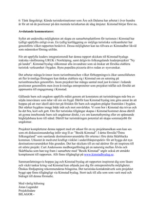 6: Tänk långsiktigt. Kända turistdestinationer som Åre och Dalarna har arbetat i över hundra
år för att nå de positioner på den mentala turistkartan de idag åtnjuter. Kimstad börjar först nu.

Avslutande kommentarer:

Syftet att undersöka möjligheten att skapa en samarbetsplattform för turismen i Kimstad har
tydligt uppfyllts enligt ovan. En tydlig kartläggning av möjliga turistiska verksamheter har
genomförts vilket rapporten beskrivit. Dessa möjligheter kan tas tillvara av Kimstadbor likväl
som människor/företag utifrån.

För att uppfylla leaders integrationsmål har denna rapport skickats till Kimstad byalags
irakiska vänförening URUK i Norrköping, samt delgivits folkungalands leaderprojektet ”Ny
på landet”. Kimstad byalag välkomnar alla invandrare som så önskar att försöka etablera
turistisk verksamhet i bygden. Byns populära pizzeria drivs redan av nysvenskar.

Det arbetar många kvinnor inom turismbranschen vilket förhoppningsvis ökar sannolikheten
att fler kvinnliga företagare kan tänkas etablera sig i Kimstad om en satsning på
turismbranschen genomförs. Inom projektet har många samtal med just kvinnor i ledande
positioner genomförts men även kvinnliga entreprenörer som projektet träffat och försökt att
uppmuntra till engagemang i Kimstad.

Gällande barn och ungdom uppfylls målet genom att konstatera att turistnäringen mår bra av
nöjda innevånare som talar väl om sin bygd. Därför kan Kimstad byalag inte göra annat än att
hoppas på att mer ideell aktivitet på fritiden för barn och ungdom präglar framtiden i bygden.
Det stärker bygdens image både inåt och mot omvärlden. Vi som bor i Kimstad ska trivas och
ha det bra, kort och gott. Om fler turistiska tillgångar skapas i Kimstad kommer dessa därtill
att gynna inneboende barn och ungdomar direkt, t ex om kanotuthyrning eller en spännande
höghöjdsbana kom till stånd. Därtill har turistnäringen potential att skapa sommarjobb för
ungdomar.

Projektet kompletterar denna rapport med ett utkast för en ny projektansökan som kan ses
som ett diskussionsunderlag inför steg II av ”Besök Kimstad”. I detta föreslås”Östra
folkungaland” som samlande destinationsvarumärke för orterna i före detta Skärblacka
kommun. Utkastet är medvetet kraftigt vinklat i underifrånperspektiv för att bygga det nya
destinationsvarumärket från grunden. Det har skickats till en rad aktörer för att inspirera till
ett större projekt. Curt Anderssons medborgarförslag på en naturstig mellan Älvås och
Skärblacka som han tog fram i samarbete med ”Besök Kimstad” utgör också ett utmärkt
komplement till rapporten. Allt finns tillgängligt på www.kimstadbyalag.se.

Sammanfattningsvis hoppas jag och Kimstad byalag att rapporten inspirerat dig som läsare
och väckt tankar kring vad Kimstad kan erbjuda just dig för entreprenöriella möjligheter.
Önskas fördjupning rekommenderas bilagorna. Det turistiska kontaktnätverk som projektet
byggt upp finns tillgängligt via Kimstad byalag. Stort tack till alla som som varit med och
bidragit till denna förstudie.

Med vänlig hälsning
Jonas Lagander
Projektledare
BILAGOR -
 
