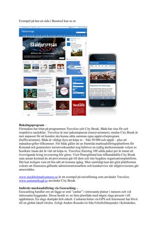 Exempel på hur en sida i Basetool kan se ut:




Bokningsprogram –
Förstudien har tittat på programmen Travelize och City Break. Båda har sina för och
respektive nackdelar. Travelize är mer paketanpassat (menyvarianten), medan City Break är
mer anpassat för att kunden ska kunna sätta samman egna upplevelseprogram
(buffévarianten). Båda är väldigt dyra att köpa in – från 50 000 och uppåt – plus att
månadsavgifter tillkommer. För båda gäller att en framtida marknadsföringsplattform för
Kimstad och grannorters turismverksamhet nog behöver en tydlig återkommande volym av
besökare innan det är värt att köpa in. Travelize föreslog 100 sålda paket per år innan ett
övervägande kring investering bör göras. Visit Östergötland kan tillhandahålla City Break
utan annan kostnad än att provisionen går till dem och inte bygdens organisationsplattform.
Det kan troligen vara ett bra sätt att komma igång. Men samtidigt kan det göra plattformen
svårare att finansiera gällande administrationsarbete och kundservice när säljprovisionen går
annorstädes.

www.stockholmadventures.se är ett exempel på turistföretag som använder Travelize.
www.sommenbygd.se använder City Break.

Indirekt marknadsföring via Geocaching –
Geocashing handlar om att lägga ut små ”cashar” i intressanta platser i naturen och vid
intressanta byggnader. Dessa består av en liten plastlåda med någon slags present i till
upphittaren. En slags skattjakt helt enkelt. Casharna hittas via GPS och fenomenet har blivit
till en global ideell rörelse. Enligt Anders Rosenkvist från Friluftsfrämjandet i Kolmården,
 