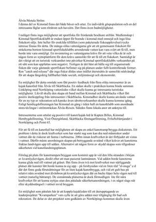 Älvås/Motala Ström:
I denna del av Kimstad finns det både bäver och utter. En individrik göspopulation och en del
intressanta fåglar som rördrom och havsörn. Det finns även badmöjligheter.

I nuläget finns inga möjligheter att sportfiska för fristående besökare utifrån. Medlemskap i
Kimstad Sportfiskeklubb är endast öppet för boende i kimstad med omnejd och inga lösa
fiskekort säljs. Inte heller för enskilda tillfällen (som paketerade fiskeupplevelser) tycks
intresse finnas för detta. De många olika vattenägarna gör att ett gemensamt fiskekort för
sträckorna bortom kimstad sportfiskeklubbs arrenderade vatten kan vara svårt att få till, men
borde inte vara omöjligt. En inventering av vattenägarna krävs för att veta vilka de är och
någon form av nyttoplattform för dem krävs sannolikt för att få till ett fiskekort. Samtidigt är
det viktigt att en turistisk verksamhet inte påverkar Kimstad sportfiskeklubbs verksamhet på
ett sätt som kan uppfattas som negativt. Troligen är det bäst att hålla sig till organiserade
fisken där varje gästande sportfiskare befinner sig på platsen under fullt kontrollerade former.
Ren ”catch and release” där inga fiskar dödas utan istället återutsätts är sannolikt nödvändigt
för att skapa långsiktig hållbarhet både socialt, miljömässigt och ekonomiskt.

En möjlighet för detta område som fått positiv feedback från flera olika intressenter är en
kajak/kanotled från Älvås till Skärblacka. En sådan skulle i praktiken kunna binda samman
Linköping med Norrköping vattenledes vilket skulle kunna ge intressanta turistiska
möjligheter. Likväl skulle den skapa ett band mellan Kimstad och Skärblacka vilket fått
positiv återkoppling från intressenter i Skärblacka. Kimstadbor skulle kunna använda vattnet
för en ny typ av rekreation och kanske även idrottsverksamhet skulle kunna komma igång.
Enligt hembygdsföreningen har Kimstad en gång i tiden haft en kanotklubb som anordnade
stora tävlingar i strömsträckan Älvås-Roxen. Således finns lokala anor att anknyta till.

Intressenterna som uttalat sig positivt till kanot/kajak-led är Kapten Billes, Kimstad
Hembygdsförening, Visit Östergötland, Skärblacka företagarförening, Friluftsfrämjandet i
Norrköping och Point 65.

För att få till en kanotled har möjligheten att skapa en enkel kanotramp/brygga diskuterats. Ett
problem i detta är dock kraftverket som har starkt sug som kan dra ned människor under
vattnet där de riskerar att fastna i turbinerna. 200m innan kraftverket är det förbjudet att vistas
i vattnet. Därför måste anordningen skapas på betryggande avstånd vilket kräver att kanoterna
fraktas landvägen upp till udden. Alternativt att någon form av skydd skapas som tillgodoser
säkerheten vid kanotlandningsplatsen.

Förslag på plats för kanotrampen/bryggan som kommit upp är vid den lilla stranden i början
av kvarnlyckevägen, direkt efter att man passerat lantmännen. Vid udden borde kanoterna
kunna glida ned till vattnet på gräset. Det finns även två mot kraftverket mer närliggande
platser där kanoter lätt borde kunna ta sig upp – på forsbysidan vid en liten röd ”el-stuga” e d
där det finns goda förutsättningar för en liten kajak/kanotbrygga, och vid ett gult hus på
relativt nära avstånd mot älvåsbron på kvarnlyckevägen där en backe löper hela vägen ned till
vattnet (naturlig båtramp). De sistnämnda platserna är dock förmodligen lite för nära
kraftverket för att kunna nyttjas utan den påtalade säkerhetsanordningen, t ex något slags nät
eller skyddsstängsel i vattnet invid bryggan.

En möjlighet som påtalats här är att koppla kajakleden till ett återupptagande av
leaderprojektet ”Kvarnparken” vars syfte är att göra udden mer tillgänglig för bad och
rekreation. De delar av det projektet som godkänts av Norrköpings kommun skulle även
 