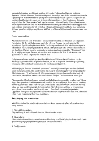 kunna införlivas i en uppföljande ansökan till Leader Folkungaland baserad på denna
förstudie. I närhet till udden finns även två gamla naturstigar som skulle kunna restaureras via
slyröjning och därmed skapa fler synergieffekter med badplats och kajakled. En plan för det
sistnämnda gällande östra sidan om strömmen har upprättats av Curt Andersson, före detta
projektledare för ”Kvarnparken” och styrelseledamot i Kimstad byalag. Planen beskriver en
naturstig mellan Skärblacka och Kimstad med förutsättningar för kvalitativa naturupplevelser.
Den påtänkta stigen ansluter till befintliga rekreativa tillgångar i Skärblacka med anslutning
till både sportfiskemöjligheter gällande ädelfisk, och Natura 2000-klassade naturområden runt
Glan.

Övriga naturområden:

Andra naturområden som definierats i förstudien är viltvattnet vid Fröjerum (på vägen mot
Grensholm) där det intill vägen upp mot Lilla Ulveryd finns en yta med potential för
organiserad fågelskådning i mindre skala. Ett förslag som kommit från lokala ornitologer är
att skapa en enkel parkeringsplats för 1-2 bilar, siktröja sly och sätta upp informationstavlor
om fågellivet. Platsen passeras sommartid av många cyklister som cyklar ”Roxen runt” och
det är möjligt att någon form av infrastruktur som anpassats för dem skulle kunna vara
gynnande, t ex enkla sittplatser för rast och fika.

Enligt samma lokala ornitologer kan fågelskådningsmöjligheter även förbättras vid det
befintliga fågeltornet vid Åby gård i Norsholm, dit det är en påtalat undermålig vägvisning
och saknas tillfredställande information för besökare om fågellivet.

Vid borlejasjön finns en ”trolsk och spännande” naturmiljö som tidigare använts för bland
annat mulleverksamhet. Här kan troligtvis besökare få fina naturupplevelser enligt uppgifter
från intressenter. För att komma till sjön rundar man soptippen söder om Löfstad slott på
västra sidan, åker vidare söderut tills man kommer till sjön. Området är strax innan sjön.

På andra sidan Motala ström upp mot och runt hela Grensholmsområdet och bort mot Vånga
ligger Sveriges tätast dovhjortspopulerade område. Att se dovhjort på dessa marker kan i det
närmaste garanteras, direkt från bilvägen. Markägarna för Runstorp och Grensholm har sagt
att de har inga anmärkningar på dovhjortssafaris från bilväg men vill inte se organiserade
turer på markerna som kan uppfattas störande… framförallt inte under jaktperioden.
Uppenbart finns goda möjligheter till dovhjortssafaris av hög kvalité här, men även jaktturism
vilket redan förekommer hos vissa markägare.

Återkoppling från intressenter:

Visit Östergötland har uttalat rekommendationer kring naturupplevelser och graderar dem
enligt nedan -

1: Fågelskådningspaket -
Fågelskådning är av fortlöpande intresse från utländska turister.

2: Bäversafaris -
Bäversafari mitt emellan två storstäder som Linköping och Norrköping borde vara unikt både
gällande tillgänglighet (pendeltåg/buss och E4) och kundmassa.

3: Dovhjortssafari
 