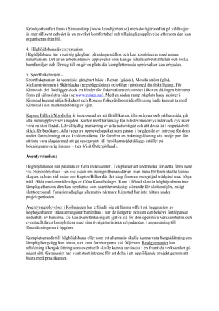 Kronhjortssafari finns i Simonstorp (www.kronhjorten.se) men dovhjortssafari på vilda djur
är mer sällsynt och det är en mycket komfortabel och tillgänglig upplevelse eftersom den kan
organiseras från bil.

4: Höghöjdsbana/äventyrsturism
Höghöjdsbana har visat sig gångbart på många ställen och kan kombineras med annan
naturturism. Det är en arbetsintensiv upplevelse som kan ge lokala arbetstillfällen och locka
barnfamiljer och företag till en given plats där kompletterande upplevelser kan erbjudas.

5: Sportfisketurism -
Sportfisketurism är teoretiskt gångbart både i Roxen (gädda), Motala ström (gös),
Mellanströmmen i Skärblacka (regnbåge/öring) och Glan (gös) med fin fisktillgång. För
Kimstads del föreligger dock ett hinder för fisketurismverksamhet i Roxen då ingen båtramp
finns på sjöns östra sida (se www.roxen.nu). Med en sådan ramp på plats hade aktörer i
Kimstad kunnat sälja fiskekort och Roxens fiskevårdsområdesförening hade kunnat ta med
Kimstad i sin marknadsföring av sjön.

Kapten Billes i Norsholm är intresserad av att få till kartor, i broschyrer och på hemsida, på
alla naturupplevelser i nejden. Kartor med turförslag för bilister/motorcyklister och cyklister
vore en stor fördel. Likväl tydlig markering av alla naturstigar och att dessa är i respektabelt
skick för besökare. Alla typer av upplevelsepaket som passar i bygden är av intresse för dem
under förutsättning att de kvalitetssäkras. De föredrar en bokningslösning via tredje part för
att inte vara ålagda med att ge resegaranti till besökarna (det åläggs istället på
bokningsansvarig instans – t ex Visit Östergötland).

Äventyrsturism:

Höghöjdsbanor har påtalats av flera intressenter. Två platser att undersöka för detta finns nere
vid Norsholm sluss – en vid sidan om minigolfbanan där en liten bana för barn skulle kunna
skapas, och en vid sidan om Kapten Billes där det idag finns en outnyttjad trädgård med höga
träd. Båda markområden ägs av Göta Kanalbolaget. Runt Löfstad slott är höghöjdsbana inte
lämplig eftersom den kan uppfattas som identitetsmässigt störande för slottsmiljön, enligt
slottspersonal. Funktionsdugliga alternativ närmare Kimstad har inte hittats under
projektperioden.

Äventyrsupplevelser i Kolmården har erbjudit sig att lämna offert på byggnation av
höghöjdsbanor, träna arrangörer/banledare i hur de fungerar och om det behövs fortlöpande
underhåll av banorna. De kan även tänka sig att själva stå för den operativa verksamheten och
eventuellt även komplettera med sina övriga turistiska erbjudanden i anpassaning till
förutsättningarna i bygden.

Kompletterande till höghöjdsbana eller som ett alternativ skulle kunna vara bergsklättring om
lämplig bergvägg kan hittas, t ex runt fornborgarna vid fröjerum. Realgymnasiet har
utbildning i bergsklättring som eventuellt skulle kunna användas i en framtida verksamhet på
något sätt. Gymnasiet har visat stort intresse för att delta i ett uppföljande projekt genom att
bidra med praktikanter.
 