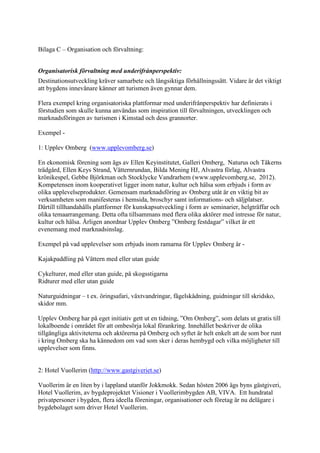 Bilaga C – Organisation och förvaltning:


Organisatorisk förvaltning med underifrånperspektiv:
Destinationsutveckling kräver samarbete och långsiktiga förhållningssätt. Vidare är det viktigt
att bygdens innevånare känner att turismen även gynnar dem.

Flera exempel kring organisatoriska plattformar med underifrånperspektiv har definierats i
förstudien som skulle kunna användas som inspiration till förvaltningen, utvecklingen och
marknadsföringen av turismen i Kimstad och dess grannorter.

Exempel -

1: Upplev Omberg (www.upplevomberg.se)

En ekonomisk förening som ägs av Ellen Keyinstitutet, Galleri Omberg, Naturus och Tåkerns
trädgård, Ellen Keys Strand, Vätternrundan, Bilda Mening HJ, Alvastra förlag, Alvastra
krönikespel, Gebbe Björkman och Stocklycke Vandrarhem (www.upplevomberg.se, 2012).
Kompetensen inom kooperativet ligger inom natur, kultur och hälsa som erbjuds i form av
olika upplevelseprodukter. Gemensam marknadsföring av Omberg utåt är en viktig bit av
verksamheten som manifesteras i hemsida, broschyr samt informations- och säljplatser.
Därtill tillhandahålls plattformer för kunskapsutveckling i form av seminarier, helgträffar och
olika temaarrangemang. Detta ofta tillsammans med flera olika aktörer med intresse för natur,
kultur och hälsa. Årligen anordnar Upplev Omberg ”Omberg festdagar” vilket är ett
evenemang med marknadsinslag.

Exempel på vad upplevelser som erbjuds inom ramarna för Upplev Omberg är -

Kajakpaddling på Vättern med eller utan guide

Cykelturer, med eller utan guide, på skogsstigarna
Ridturer med eller utan guide

Naturguidningar – t ex. öringsafari, växtvandringar, fågelskådning, guidningar till skridsko,
skidor mm.

Upplev Omberg har på eget initiativ gett ut en tidning, ”Om Omberg”, som delats ut gratis till
lokalboende i området för att ombesörja lokal förankring. Innehållet beskriver de olika
tillgängliga aktiviteterna och aktörerna på Omberg och syftet är helt enkelt att de som bor runt
i kring Omberg ska ha kännedom om vad som sker i deras hembygd och vilka möjligheter till
upplevelser som finns.


2: Hotel Vuollerim (http://www.gastgiveriet.se)

Vuollerim är en liten by i lappland utanför Jokkmokk. Sedan hösten 2006 ägs byns gästgiveri,
Hotel Vuollerim, av bygdeprojektet Visioner i Vuollerimbygden AB, VIVA. Ett hundratal
privatpersoner i bygden, flera ideella föreningar, organisationer och företag är nu delägare i
bygdebolaget som driver Hotel Vuollerim.
 