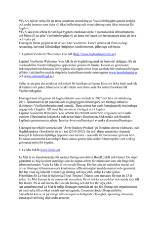 VIVA:s mål är verka för en ännu positivare utveckling av Vuollerimbygden genom projekt
och andra insatser som leder till ökad inflyttning och sysselsättning samt ökar intresset för
bygden.
VIVA ska även arbeta för att höja bygdens marknadsvärde, vidareutveckla infrastrukturen,
och bidra till att göra Vuollerimbygden till en ännu trevligare och intressantare plats att leva
och verka på.
Företagets första projekt är att driva Hotel Vuollerim. Under samma tak finns nu logi,
restaurang, bar med fullständiga rättigheter, konferensrum, gillestuga och bastu.

3: Lapland Vuollerim Welcomes You AB (http://www.laplandvuollerim.se)

Lapland Vuollerim Welcomes You AB, är ett bygdebolag med ett femtiotal delägare, för att
marknadsföra Vuollerimbygdens upplevelser genom ett fönster. Genom en gemensam
bokningsplattform/hemsida där bygdens alla upplevelser finns samlade blir marknadsföringen
effektiv (att jämföra med de östgötska leaderfinansierade satsningarna www.bravikslandet.se
och www.sommenbygd.se).

Syftet är att göra det attraktivt och enkelt för besökare att kunna hitta och boka både enskilda
aktiviteter och paket, bland alla de aktiviteter som finns, och öka antalet besökare till
Vuollerimbygden.

Företaget kom till genom ett bygdeintitiativ som startade år 2007 och blev ett aktiebolag
2010. Ändamålet är att paketera och tillgängliggöra föreningars och företags utbud av
aktiviteter i Vuollerimbygden med omnejd. Detta arbete har varit framgångsrikt med många
engagerade i bygden. All vinst återinvesteras i bolaget och i bygden.
Lapland Vuollerim Welcomes You, arbetar för ett brett samarbete i regionen, är en aktiv
medlem i Destination Jokkmokk och deltar både i Destination Jokkmokks och Swedish
Laplands gemensamma arbete. Innehar även medlemskap i svenska ekoturismföreningen.

Företaget har erhållit utmärkelsen ”Årets Outdoor Product” på Nordens största vildmarks- och
flugfiskemässa i Stockholm tre år i rad (2010-2012). En del i deras autentiska vinnande
koncept är bybornas hjärtliga öppenhet mot turister – som ofta får bo hemma i privata hem.
En sådan autenticitet kan troligen bara vinnas genom äkta underifrånperspektiv och verklig
genererad nytta för bygden.

4: Le Mat B&B (www.lemat.se)

Le Mat är en franchisekedja för sociala företag som driver Hotell, B&B och Hostel. De säljer
gästnätter av hög kvalitet samtidigt som de skapar arbete för människor som står långt från
arbetsmarknaden. Varje Le Mat är ett socialt företag. Det betyder att människor startar och
driver företaget tillsammans och kombinerar affärsmässighet med demokrati och egenmakt.
Det har visat sig leda till livskraftiga företag och nya jobb, enligt Le Mat själva.
Förebilden för Le Mat är italienska Hotel Tritone i Trieste som startades för mer än 15 år
sedan. Le Mat Europa är ett europeiskt samarbete för att stärka varumärket och sprida idén till
fler länder. På så sätt startas fler sociala företag och det blir fler nya jobb.
Att samarbeta med Le Mat är enligt företagets hemsida ett sätt för företag och organisationer
att medverka till ett ökat socialt ansvarstagande, Corporate Social Responsibility.
Samarbetet kan se ut på många sätt exempelvis delägande i fastighet, sponsring, donation,
kunskapsöverföring eller andra resurser.
 