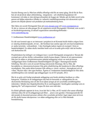 Sociala företag som Le Mat kan erhålla offentligt stöd för att starta igång, likväl får de flera
ben att stå på då de säljer arbetsträning, integrations- och rehabiliteringstjänster till
kommuner vid sidan av den näringsverksamhet de bygger på. Således gör de både social nytta
genom att hjälpa människor tillbaka in i arbetsliv/samhällsgemenskap och ekonomisk nytta
genom att erbjuda tjänster och produkter på marknadsmässig basis.

Mer fakta om socialt företagande finns på www.skoopi.coop och www.coompanion.se.
Är det av intresse att söka pengar för att organisera socialt företagande i Kimstad, som en del i
en besöknäringssatsning, är aktuell organisation samordningsförbundet –
www.samordning.org.

5: Jordhammars Handelsträdgård (www.jordhammar.se)

En idé som kommit upp av en intressent i projektet är att Kimstad skulle behöva någon form
av naturlig attraktionspunkt, ett nav, där besökare kan samlas upp och som kan kompletteras
av andra turistiska verksamheter . I den framlagda tanken ingick ett exempel i form av
handelsträdgård. En sådan skulle innefatta butik och en levande grön miljö värd att besöka
och återkomma till.

Projektledaren har deltagit i en tvådagars kurs i socialt företagande arrangerad av Skoopi där
exempel gavs på hur dylika verksamheter skulle kunna skapas. Faktum är att representanter
från just en sådan av projektintressenter påtalad anläggning också var med på kursen.
Anläggningen heter Jordhammars Handelsträdgård och ligger i Stenungsund utanför
Göteborg. Den drivs som ett socialt företag (ekonomisk förening), likt Le Mat, där
huvuddelen av inkomsterna kommer från grön rehabilitering där kunderna är olika offentliga
myndigheter. Den andra delen kommer från odling av växter, snickeri , betongkonst och så
vidare. Mycket säljs i den egna butiken. Ägarna av Jordammars handelsträdgård är före detta
anställningslösa som startade upp anläggningen via ett EU-projekt, 2012.

Det är en grön och frodigt prunkande anläggning som borde attrahera besökare av olika
kategorier. Fördelen är att anläggningen inte bara är beroende av odlingsdelen för sin
ekonomiska försörjning utan att den även tjänar pengar på att sysselsätta anställningslösa
människor. Således kan långtidsarbetslösa få en samlingspunkt i hembygden samtidigt som en
öppning för ”self empowerment” skapas för dem som individer.

En fördel gällande uppstart är även, även här likt Le Mat, att EU-medel eller annat offentligt
stöd kan sökas för att få anläggningen på fötter… precis som gjordes i Stenungssund där för
närvarande ett dussintal personer arbetar eller sysselsätts på heltid. Inget säger emot att även
ett fik skulle kunna inkorporeras i en sådan anläggning eller en Le Mat-liknande
boendelösning.
 