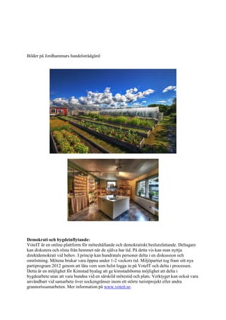 Bilder på Jordhammars handelsträdgård:




Demokrati och bygdeinflytande:
VoteIT är en online plattform för möteshållande och demokratiskt beslutsfattande. Deltagare
kan diskutera och rösta från hemmet när de själva har tid. På detta vis kan man nyttja
direktdemokrati vid behov. I princip kan hundratals personer delta i en diskussion och
omröstning. Mötena brukar vara öppna under 1-2 veckors tid. Miljöpartiet tog fram sitt nya
partiprogram 2012 genom att låta vem som helst logga in på VoteIT och delta i processen.
Detta är en möjlighet för Kimstad byalag att ge kimstadsborna möjlighet att delta i
bygdearbete utan att vara bundna vid en särskild mötestid och plats. Verktyget kan också vara
användbart vid samarbete över sockengränser inom ett större turistprojekt eller andra
grannortssamarbeten. Mer information på www.voteit.se.
 