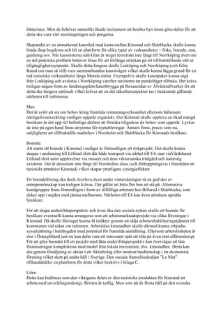 båtturister. Men de behöver sannolikt ökade incitament att besöka byn inom göra-delen för att
detta ska vara värt ansträngningen och pengarna.

Skapandet av en utmarkerad kanotled med karta mellan Kimstad och Skärblacka skulle kunna
binda ihop bygderna och bli en plattform för olika typer av verksamheter – fiske, boende, mat,
guidning osv. När kanotisterna nått Glan är steget teoretiskt inte långt till Norrköping även om
en del praktiska problem behöver lösas för att förlänga sträckan på ett tillfredställande sätt ur
tillgänglighetssynpunkt. Skulle detta fungera skulle Linköping och Norrköping (och Göta
Kanal om man så vill) vara sammanbundna kanotvägen vilket skulle kunna lägga grund för en
rad turistiska verksamheter längs Motala ström. Exempelvis skulle kanotpaket kunna utgå
från Linköping och avslutas i Norrköping varefter turisterna tar pendeltåget tillbaka. Det krävs
troligen någon form av landningsplats/kanotbrygga på Roxensidan av Älvåskraftverket för att
detta ska fungera optimalt vilket kräver att en del säkerhetsaspekter tas i beaktande gällande
närheten till turbinerna.

Mat:
Det är svårt att sia om behov kring framtida restaurangverksamhet eftersom hälsosam
näringslivsutveckling vanligen uppstår organiskt. Om Kimstad skulle uppleva en ökad mängd
besökare är det upp till befintliga aktörer att försöka tillgodose de behov som uppstår. Lyckas
de inte på egen hand finns utrymme för nyetableringar. Annars finns, precis som nu,
möjligheter att tillfredställa matbehov i Norsholm och Skärblacka för Kimstads besökare.

Boende:
Att starta ett boende i Kimstad i nuläget är förmodligen ett riskprojekt. Det skulle kunna
skapas i anslutning till Löfstad slott där både transport via närhet till E4, mat viaVärdshuset
Löfstad slott samt upplevelser via museet och dess viktorianska trädgård och naturstig
existerar. Det är dessutom inte långt till Norsholms sluss (och förhoppningsvis i framtiden ett
turistiskt attraktivt Kimstad) vilket skapar ytterligare synergieffekter.

Ett boendeföretag ska dock överleva även under vintersäsongen så en god dos av
entreprenörsskap kan troligen krävas. Det gäller att hitta fler ben att stå på. Alternativa
kundgrupper finns förmodligen i form av tillfälliga arbetare hos Billerud i Skärblacka, som
dyker upp i nejden med jämna mellanrum. Närheten till E4 kan även attrahera spridda
besökare.

För att skapa underifrånperspektiv och även öka den sociala nyttan skulle ett boende för
besökare eventuellt kunna arrangeras som ett arbetsmarknadsprojekt via olika föreningar i
Kimstad. Då skulle företaget kunna få intäkter genom att sälja arbetsrehabiliteringstjänster till
kommunen vid sidan om turismen. Arbetslösa kimstadbor skulle därmed kunna erbjudas
sysselsättning i hembygden med potential för framtida anställning. Eftersom arbetslösheten är
stor i Östergötland just nu kan detta vara ett intressant spår att titta på även rent affärsmässigt.
För att göra boendet till ett projekt med äkta underifrånperspektiv kan övervägas att låta
finansieringen kompletteras med medel från lokala investerare, dvs. kimstadbor. Detta kan
ske genom försäljning av aktier i ett Aktiebolag eller insatser/medlemskap i en ekonomisk
förening vilket skett på andra håll i Sverige. Den sociala franschisekedjan ”Le Mat”
tillhandahåller en plattform för detta vilket beskrivs i bilaga C.

Göra:
Detta kan bedömas som den viktigaste delen av den turistiska produkten för Kimstad att
arbeta med utvecklingsmässigt. Bristen är tydlig. Men som på de flesta håll på den svenska
 
