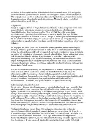 tyvärr inte definierats i förstudien. Löfstad slott är inte intresserade av en dylik anläggning
eftersom det anses kunna störa deras museala nisch att uppvisa den viktorianska tidsepoken.
Om höghöjdsbanan kan bli en anslutande del av naturstigspalletten skulle den såklart kunna
byggas i anslutning till Älvås eller pendeltågsstationen. Men det är väldigt svårbedömt
gällande hur väl det skulle falla ut.

4: Sportfiske.
Enligt en c-uppsats skriven av projektledaren under hans tid på Linköpings universitet finns
goda möjligheter att nyttja det täta och storvuxna gösbestånd som, enligt Kimstad
Sportfiskeförening, finns i strömmen mellan Älvås och Skärblacka för att attrahera
sportfisketurister. Speciellt gällande holländare och tyskar. Tyvärr finns inga fiskekort
tillgängliga för människor utifrån att ta del av i nuläget. Kimstad Sportfiskeförening är endast
till för lokalbor vilket är en tillgång för Kimstad värd att bevara. De övriga delarna av
strömsträckan är uppdelad mellan olika ägare som så vitt förstudien kunnat finna inte erbjuder
fiskekort.

En möjlighet här skulle kunna vara att samordna vattenägarna i en gemensam lösning för
tillfälliga betalande sportfisketurister så att en större del av av strömsträckan skulle kunna
nyttjas för catch and release (dvs. all upptagen fisk återutsätts levande) med guide. Det skulle
ge intäkter till vattenägarna och samtidigt bidra till arbetstillfällen. Genom att inte döda någon
fisk riskeras inte fisket för lokalbor. Kombinationen av gott fiske i vacker natur och
möjligheten att samtidigt skåda bäver (och med riktig tur även utter) borde sannolikt kunna
utgöra ett riktigt starkt paket för sportfisketurister. Pizzerian eller annan aktör skulle kunna
vara samordningspunkt gällande uppmötande med guide, fiskekortförsäljning, matkorgar och
kanske kanot-/båtuthyrning.

Roxens fiskevårdsområdesförening har uttryckt intresse av att få till en båtramp på den östra
sidan av Roxen. Om en sådan kunde komma till stånd i Kimstad vore det också ett
affärsincitament för fiskeguidning i Roxen med utångspunkt i Kimstad, likväl som
fiskekortsförsäljning för exempelvis pizzerian. Roxen har ett ganska omfattande gäddbestånd
som vore utmärkt att kombinera med exempelvis gösfiske vid Älvås, ädelfiske i
mellanströmmen i Skärblacka, eller gösfisket i Glan vid upplevelsepaketering.

5: Ett naturlig besöksmål i Kimstad.
En intressent i Kimstad nämnde avsaknaden av ett naturligt besöksmål inne i samhället. Det
skulle exempelvis kunna vara någon slags trädgådsanläggning, butik med unikt utbud eller
dylikt. Detta ledde till en undersökning av hur liknande anläggningar skapats på andra håll i
Sverige. Jordhammar Handelsträdgård (se bilaga C) utanför Göteborg hittades som kan påvisa
exempel på hur medel sökts ur en offentlig kassa för arbetsmarknadsprojekt för att upprätta en
dylik anläggning. Nu sysselsätts ett dussintal personer i projektet där både trädgård och butik
innefattas . Om sådana pengar, exempelvis från Samordningsförbundet i Östergötland, kan
införskaffas kan ett dylikt projekt i Kimstad förmodligen kompletteras med leader-pengar och
kanske även pengar från privata investerare (likt beskrivet under boende-delen ovan).

Troligen är lämpligaste platsen för en dylik anläggning någonstans nära kyrkan där
synergieffekter med hembygdsgård, kyrka och skolmuseum kan upprättas. Att denna del av
Kimstad bara ligger cirka 3-5 minuter med bil från både Göta kanal-slussen i Norsholm och
Löfstad slott försämrar inte potentialen i val av läge. Via detta skulle det nyskapade
besöksmålet både leva på turism, inkomst från arbetsrehabilitering och andra typer inkomster
från försäljning av diverse varor och tjänster. Ett naturligt besöksmål som får fotfäste på
 