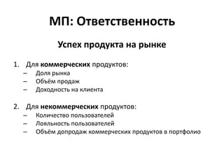 МП: Ответственность
            Успех продукта на рынке
1. Для коммерческих продуктов:
  –   Доля рынка
  –   Объём продаж
  –   Доходность на клиента

2. Для некоммерческих продуктов:
  –   Количество пользователей
  –   Лояльность пользователей
  –   Объём допродаж коммерческих продуктов в портфолио
 