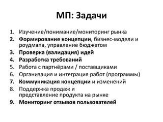 МП: Задачи
1. Изучение/понимание/мониторинг рынка
2. Формирование концепции, бизнес-модели и
   роудмапа, управление бюджетом
3. Проверка (валидация) идей
4. Разработка требований
5. Работа с партнёрами / поставщиками
6. Организация и интеграция работ (программы)
7. Коммуникация концепции и изменений
8. Поддержка продаж и
   представление продукта на рынке
9. Мониторинг отзывов пользователей
 