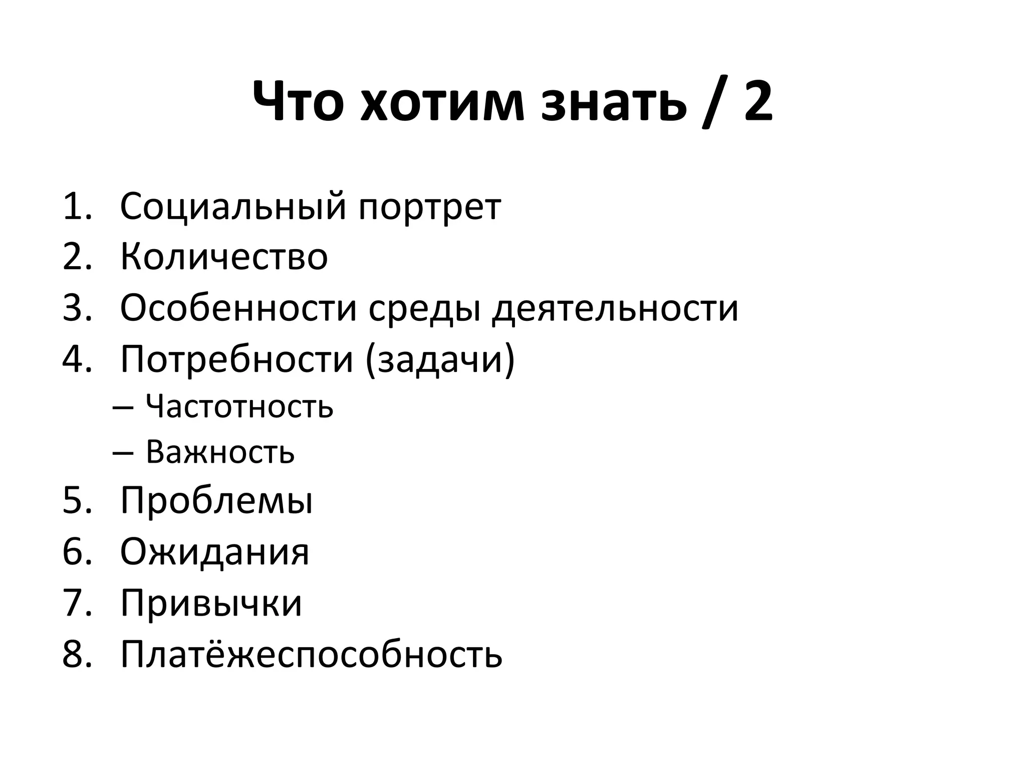 Что	
  хотим	
  знать	
  /	
  2	
  
1.    Социальный	
  портрет	
  
2.    Количество	
  
3.    Особенности	
  среды	
  деятельности	
  
4.    Потребности	
  (задачи)	
  
      –  Частотность	
  
      –  Важность	
  
5.    Проблемы	
  
6.    Ожидания	
  
7.    Привычки	
  
8.    Платёжеспособность	
  
 