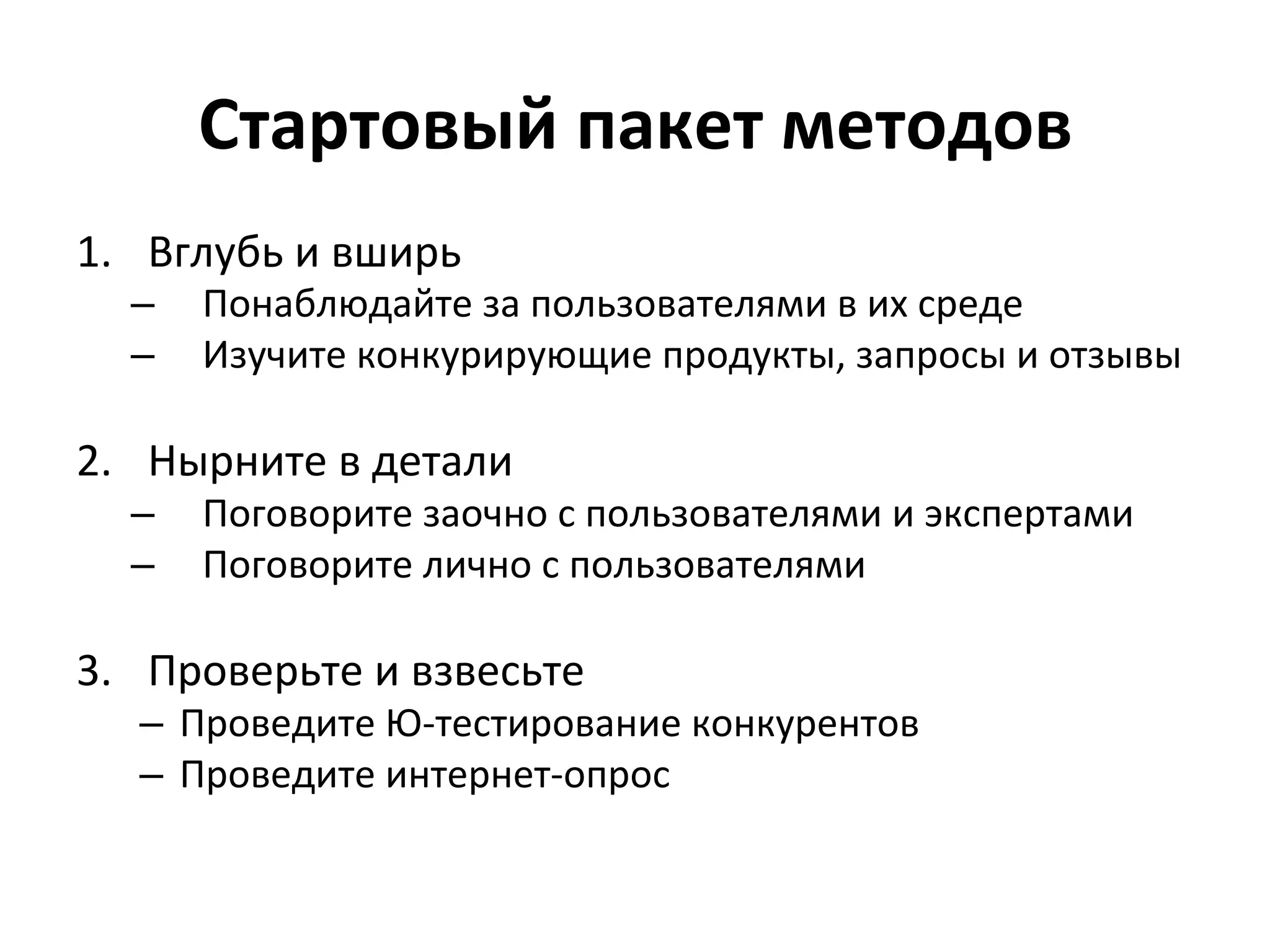 Стартовый	
  пакет	
  методов	
  
1.  Вглубь	
  и	
  вширь	
  
   –  Понаблюдайте	
  за	
  пользователями	
  в	
  их	
  среде	
  
   –  Изучите	
  конкурирующие	
  продукты,	
  запросы	
  и	
  отзывы	
  

2.  Нырните	
  в	
  детали	
  
   –  Поговорите	
  заочно	
  с	
  пользователями	
  и	
  экспертами	
  
   –  Поговорите	
  лично	
  с	
  пользователями	
  

3.  Проверьте	
  и	
  взвесьте	
  
    –  Проведите	
  Ю-­‐тестирование	
  конкурентов	
  
    –  Проведите	
  интернет-­‐опрос	
  
 