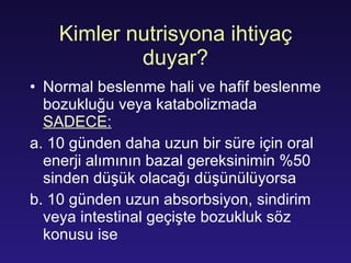 Kimler nutrisyona ihtiyaç duyar? Normal beslenme hali ve hafif beslenme bozukluğu veya katabolizmada  SADECE: a. 10 günden daha uzun bir süre için oral enerji alımının bazal gereksinimin %50 sinden düşük olacağı düşünülüyorsa b. 10 günden uzun absorbsiyon, sindirim veya intestinal geçişte bozukluk söz konusu ise  
