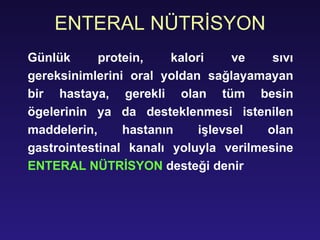 ENTERAL NÜTRİSYON Günlük protein, kalori ve sıvı gereksinimlerini oral yoldan sağlayamayan bir hastaya, gerekli olan tüm besin ögelerinin ya da desteklenmesi istenilen maddelerin, hastanın işlevsel olan gastrointestinal kanalı yoluyla verilmesine  ENTERAL NÜTRİSYON  desteği denir 