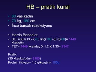 HB  – pratik kural 60   yaş kadın 70  kg,  180  cm İnce barsak rezeksiyonu Harris Benedict: B ET =66+(13.7)( 70 )+(5)( 180 )-(6.8)( 60 )=  1449   k k al/ gün TET =  1449  kcal/day X 1.2 X 1.35=  2347 Pratik: (30 k k al/kg/ gün =  2100 ) Protein  ihtiyacı = 1.5   g/kg/ gün =  105g 