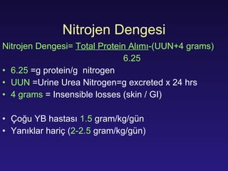 Nitro j en  Dengesi Nitro j en  Dengesi =  Total Protein  Alımı -(UUN+4 grams) 6.25 6.25  =g protein/g  nitrogen UUN   =Urine Urea Nitrogen=g excreted x 24 hrs 4 grams   = Insensible losses (skin / GI) Çoğu YB hastası   1.5  gram/kg/ gün Yanıklar hariç  ( 2-2.5  gram/kg/ gün ) 