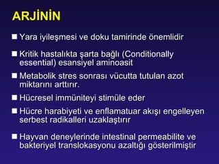 Yara iyileşmesi  ve doku tamirinde önemlidir Kritik hastalıkta şarta bağlı ( Conditionally essential )   esansiyel aminoasit Metabolik stres sonrası vücutta tutulan azot miktarını a rt tırır. H ücresel immüniteyi stimüle eder Hücre harabiyeti ve enflamatuar akışı engelleyen serbest radikalleri uzaklaştırır Hayvan deneylerinde intestinal permeabilite ve bakteriyel translokasyonu azaltığı gösterilmiştir ARJİNİN 