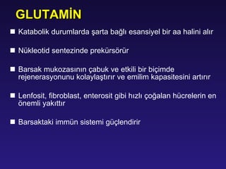 K atabol i k durumlarda  ş arta bağlı esans i yel b i r aa hal i n i  alır N ükleot i d sentez i nde prekürsörür B arsak mukozasının çabuk ve etkili bir biçimde   rejenerasyonunu kolaylaştırır ve  e milim kapasitesini artırır L enfos i t, f i broblast, enteros i t g i b i  hızlı çoğalan hücreler i n en öneml i  yakıttır B arsaktaki immün sistemi güçlendirir GLUTAM İ N 