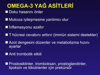 Doku hasarını önler Mukoza iyileşmesine yardımcı olur İnflamasyonu azaltır T hücresi cevabını arttırır   (immün sistemi destekler) Azot dengesini düzenler ve metabolizma hızını ayarlar A nti trombotik etki li Prostosiklinler, tromboksan, prostoglandinler, lipoksin ve lökotrienler için prekürsör OMEGA-3 YAĞ ASİTLERİ 