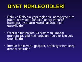 DNA  ve  RNA ’nın yapı taşlarıdır ,  neredeyse tüm  hücre  aktiviteleri  (kataliz, enerji transferi, hormanal uyarıların koordinasyonu)  için gereklidirler Ö zellikle  lenfositler,   GI sistem mukozası, makrofajlar,  gibi hızlı çoğalan hücreler için çok önemlidirler İ mmün fonksiyonu geliştirir,  en feksiyonlara karşı direnci arttırırlar. DİYET NÜKLEOTİDLERİ 