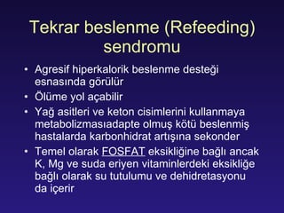 Tekrar beslenme (Refeeding) sendromu Agresif hiperkalorik beslenme desteği esnasında görülür Ölüme yol açabilir Yağ asitleri ve keton cisimlerini kullanmaya metabolizmasıadapte olmuş kötü beslenmiş hastalarda karbonhidrat artışına sekonder Temel olarak  FOSFAT  eksikliğine bağlı ancak K, Mg ve suda eriyen vitaminlerdeki eksikliğe bağlı olarak su tutulumu ve dehidretasyonu da içerir 