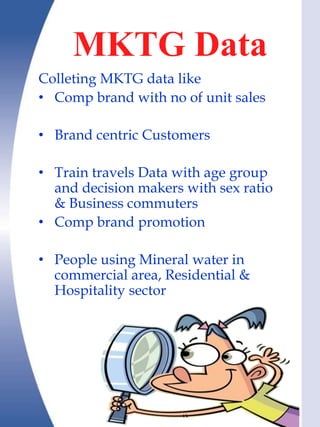MKTG Data
Colleting MKTG data like
• Comp brand with no of unit sales

• Brand centric Customers

• Train travels Data with age group
  and decision makers with sex ratio
  & Business commuters
• Comp brand promotion

• People using Mineral water in
  commercial area, Residential &
  Hospitality sector
 